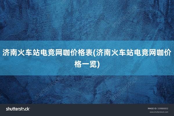 济南火车站电竞网咖价格表(济南火车站电竞网咖价格一览)