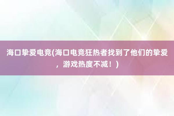 海口挚爱电竞(海口电竞狂热者找到了他们的挚爱，游戏热度不减！)