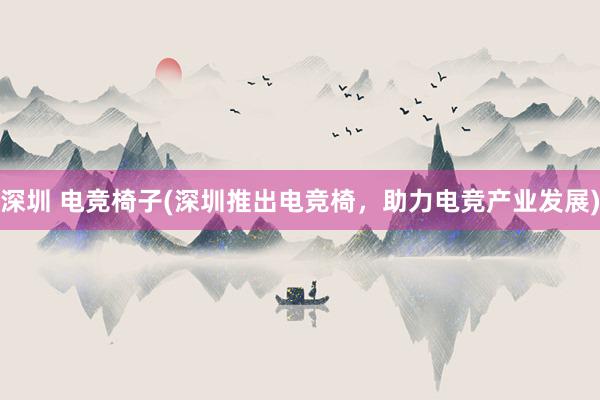 深圳 电竞椅子(深圳推出电竞椅，助力电竞产业发展)