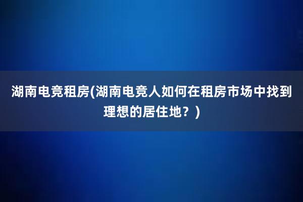 湖南电竞租房(湖南电竞人如何在租房市场中找到理想的居住地？)