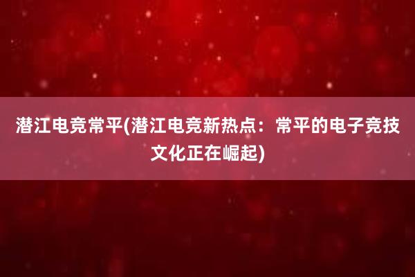 潜江电竞常平(潜江电竞新热点：常平的电子竞技文化正在崛起)