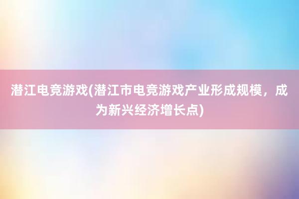 潜江电竞游戏(潜江市电竞游戏产业形成规模，成为新兴经济增长点)