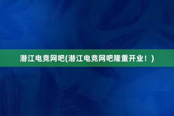 潜江电竞网吧(潜江电竞网吧隆重开业！)