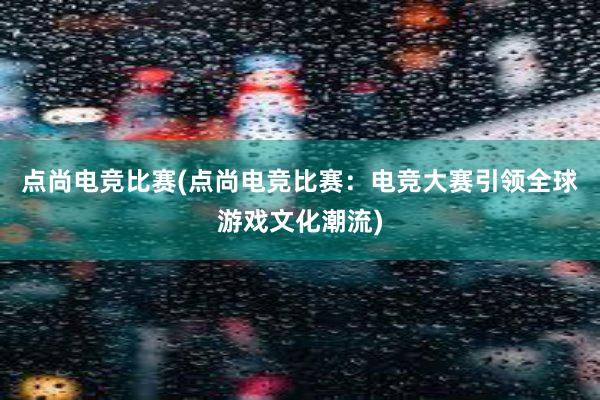 点尚电竞比赛(点尚电竞比赛：电竞大赛引领全球游戏文化潮流)