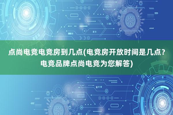 点尚电竞电竞房到几点(电竞房开放时间是几点？电竞品牌点尚电竞为您解答)