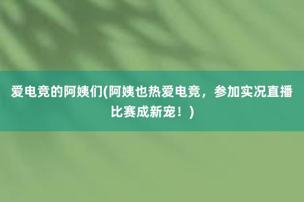 爱电竞的阿姨们(阿姨也热爱电竞，参加实况直播比赛成新宠！)