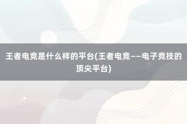 王者电竞是什么样的平台(王者电竞——电子竞技的顶尖平台)