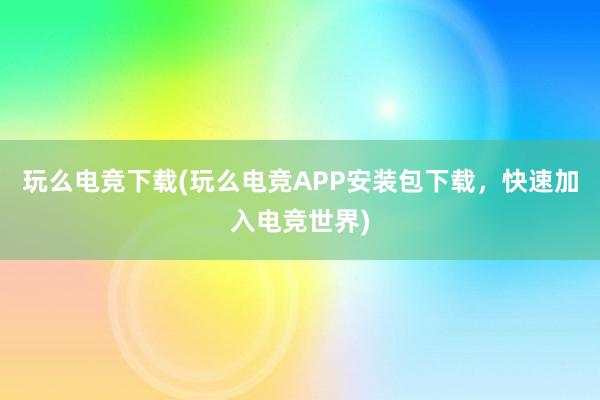 玩么电竞下载(玩么电竞APP安装包下载，快速加入电竞世界)