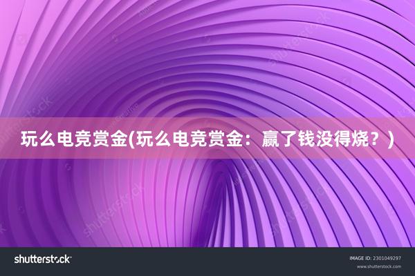 玩么电竞赏金(玩么电竞赏金：赢了钱没得烧？)