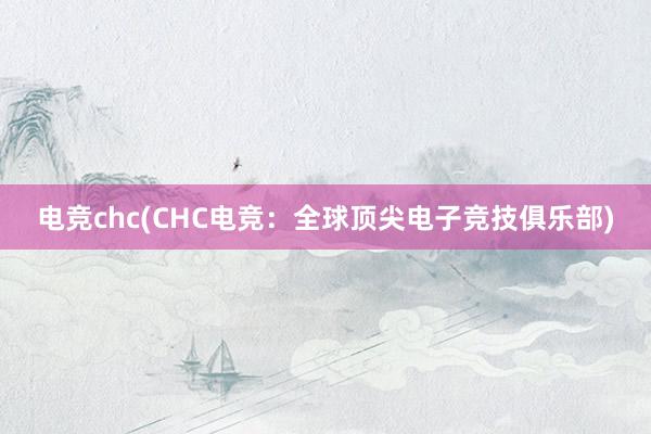 电竞chc(CHC电竞：全球顶尖电子竞技俱乐部)