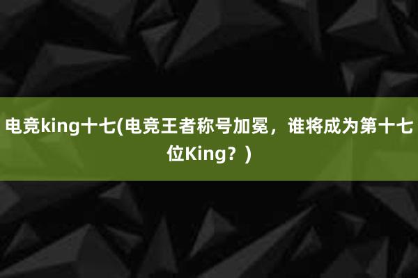 电竞king十七(电竞王者称号加冕，谁将成为第十七位King？)