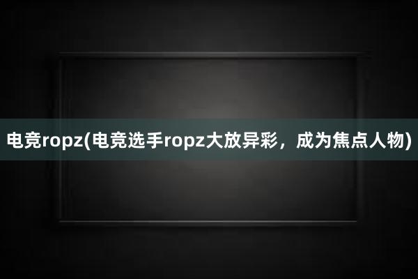 电竞ropz(电竞选手ropz大放异彩，成为焦点人物)