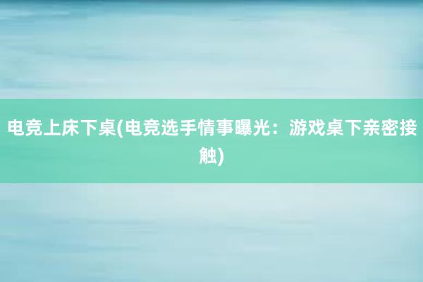 电竞上床下桌(电竞选手情事曝光：游戏桌下亲密接触)