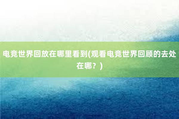 电竞世界回放在哪里看到(观看电竞世界回顾的去处在哪？)