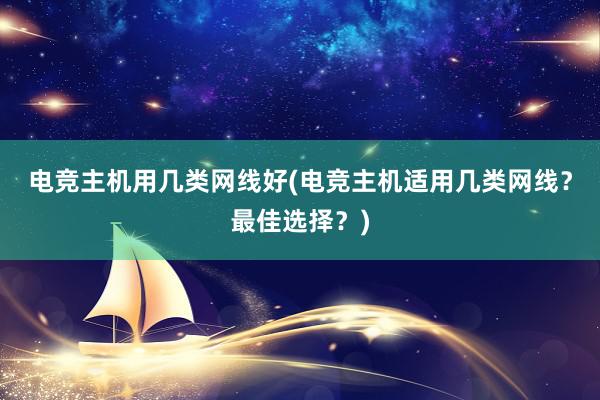 电竞主机用几类网线好(电竞主机适用几类网线？最佳选择？)