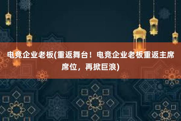 电竞企业老板(重返舞台！电竞企业老板重返主席席位，再掀巨浪)