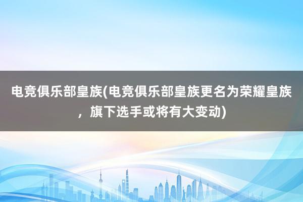 电竞俱乐部皇族(电竞俱乐部皇族更名为荣耀皇族，旗下选手或将有大变动)