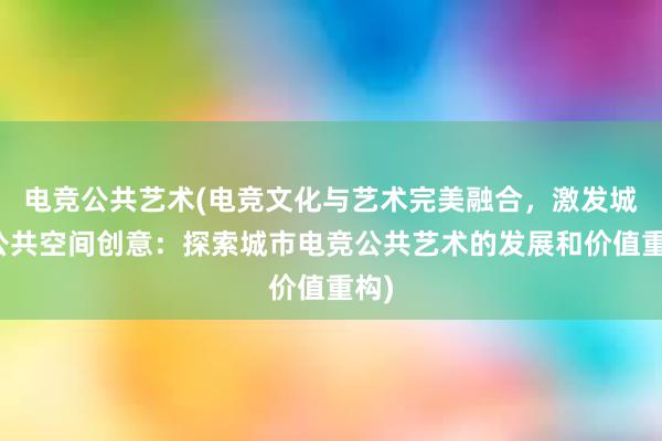 电竞公共艺术(电竞文化与艺术完美融合，激发城市公共空间创意：探索城市电竞公共艺术的发展和价值重构)