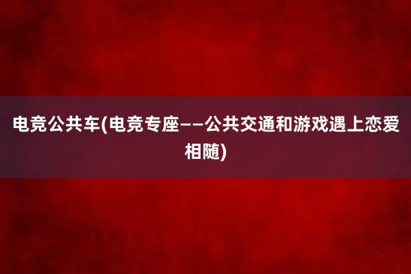 电竞公共车(电竞专座——公共交通和游戏遇上恋爱相随)