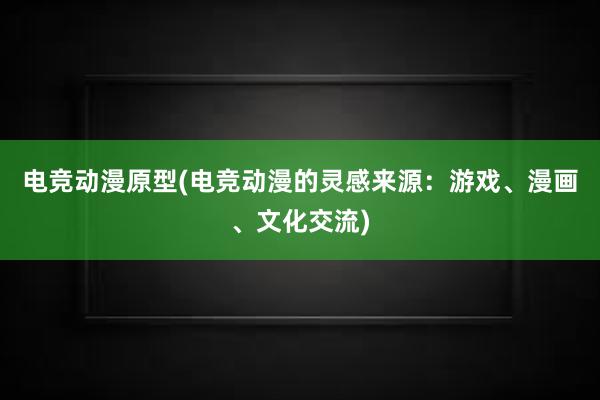 电竞动漫原型(电竞动漫的灵感来源：游戏、漫画、文化交流)