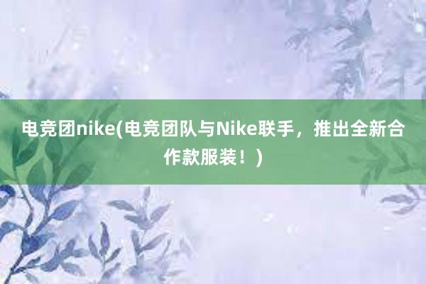 电竞团nike(电竞团队与Nike联手，推出全新合作款服装！)