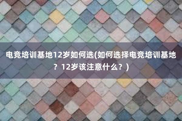 电竞培训基地12岁如何选(如何选择电竞培训基地？12岁该注意什么？)