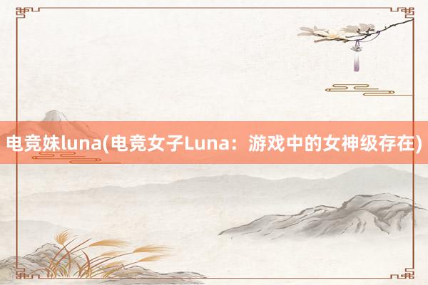 电竞妹luna(电竞女子Luna：游戏中的女神级存在)