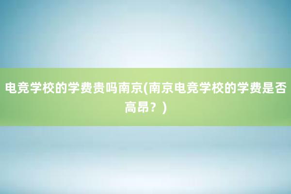 电竞学校的学费贵吗南京(南京电竞学校的学费是否高昂？)