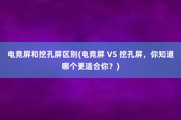 电竞屏和挖孔屏区别(电竞屏 VS 挖孔屏，你知道哪个更适合你？)