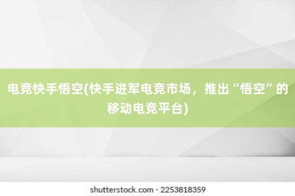 电竞快手悟空(快手进军电竞市场，推出“悟空”的移动电竞平台)