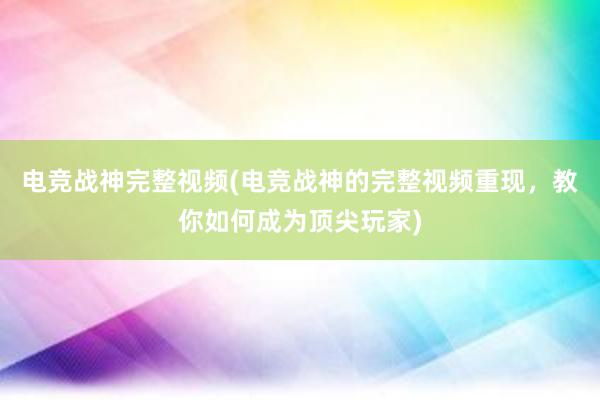 电竞战神完整视频(电竞战神的完整视频重现，教你如何成为顶尖玩家)