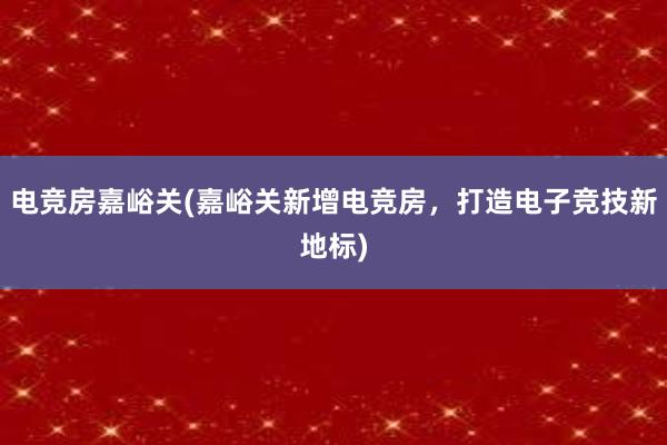 电竞房嘉峪关(嘉峪关新增电竞房，打造电子竞技新地标)