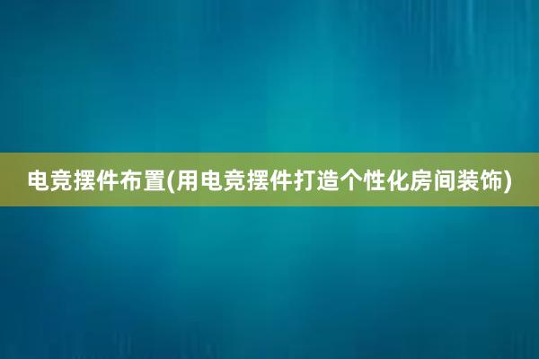 电竞摆件布置(用电竞摆件打造个性化房间装饰)