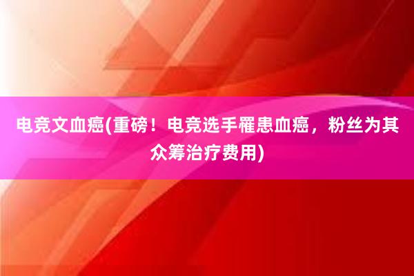 电竞文血癌(重磅！电竞选手罹患血癌，粉丝为其众筹治疗费用)