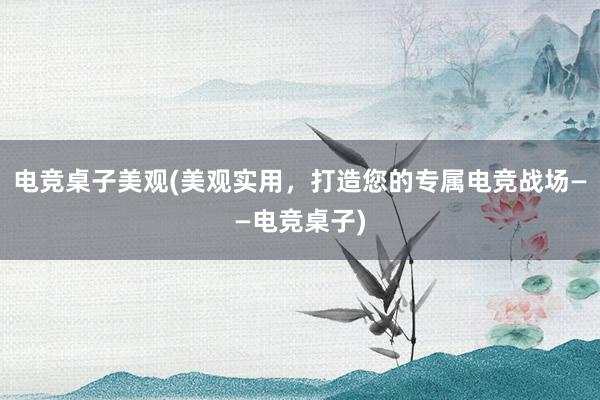 电竞桌子美观(美观实用，打造您的专属电竞战场——电竞桌子)