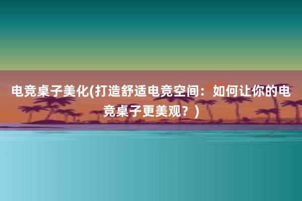 电竞桌子美化(打造舒适电竞空间：如何让你的电竞桌子更美观？)