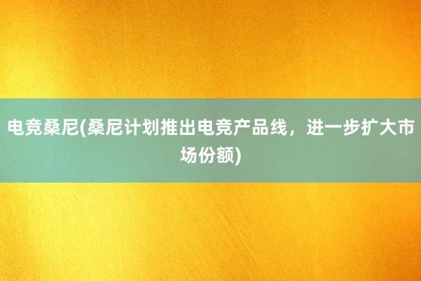 电竞桑尼(桑尼计划推出电竞产品线，进一步扩大市场份额)