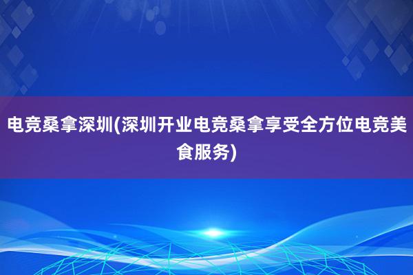 电竞桑拿深圳(深圳开业电竞桑拿享受全方位电竞美食服务)