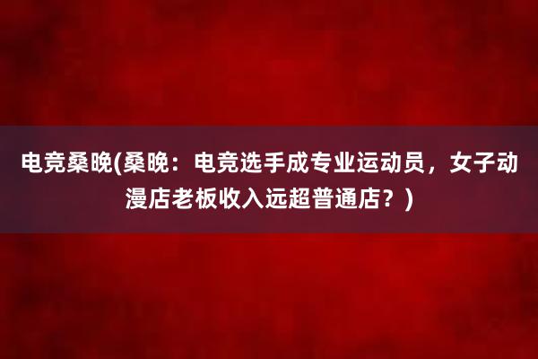 电竞桑晚(桑晚：电竞选手成专业运动员，女子动漫店老板收入远超普通店？)