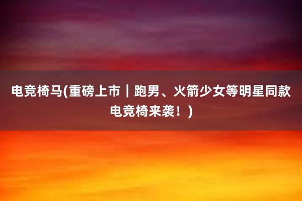 电竞椅马(重磅上市｜跑男、火箭少女等明星同款电竞椅来袭！)