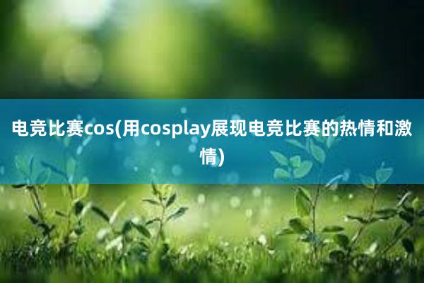 电竞比赛cos(用cosplay展现电竞比赛的热情和激情)