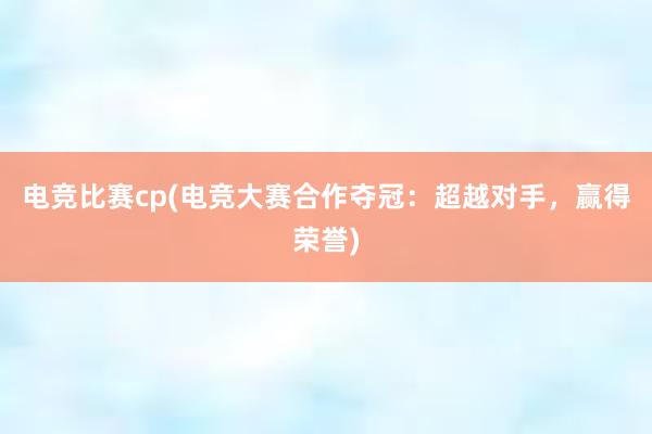 电竞比赛cp(电竞大赛合作夺冠：超越对手，赢得荣誉)