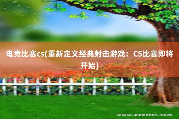 电竞比赛cs(重新定义经典射击游戏：CS比赛即将开始)