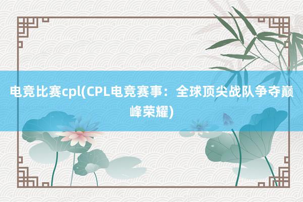 电竞比赛cpl(CPL电竞赛事：全球顶尖战队争夺巅峰荣耀)