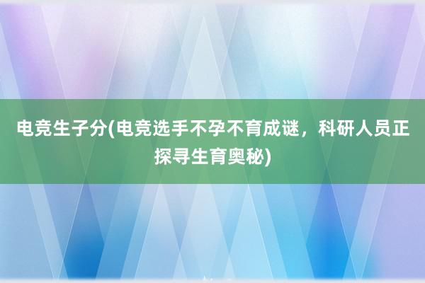 电竞生子分(电竞选手不孕不育成谜，科研人员正探寻生育奥秘)