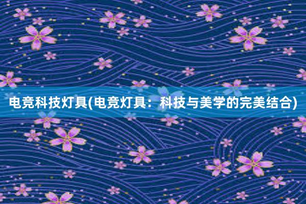 电竞科技灯具(电竞灯具：科技与美学的完美结合)