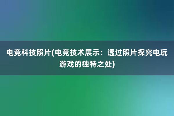 电竞科技照片(电竞技术展示：透过照片探究电玩游戏的独特之处)