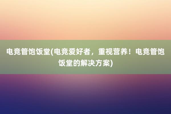 电竞管饱饭堂(电竞爱好者，重视营养！电竞管饱饭堂的解决方案)