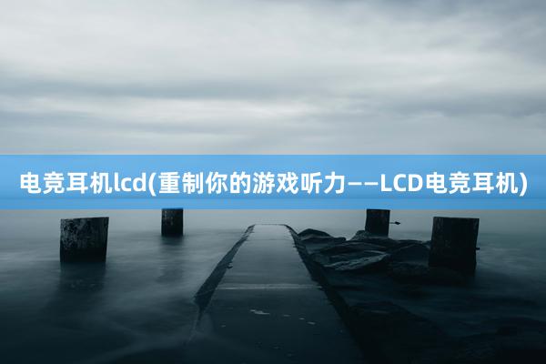 电竞耳机lcd(重制你的游戏听力——LCD电竞耳机)