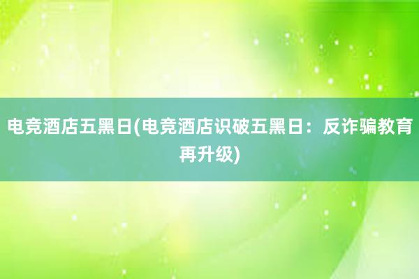 电竞酒店五黑日(电竞酒店识破五黑日：反诈骗教育再升级)